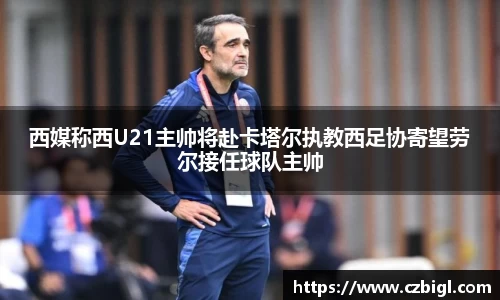 西媒称西U21主帅将赴卡塔尔执教西足协寄望劳尔接任球队主帅